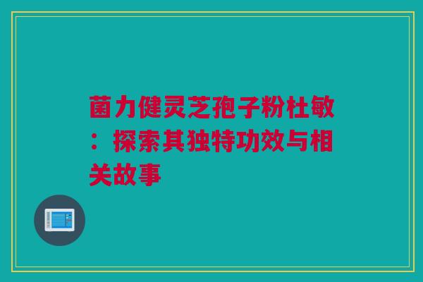 菌力健灵芝孢子粉杜敏：探索其独特功效与相关故事