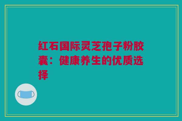红石国际灵芝孢子粉胶囊：健康养生的优质选择