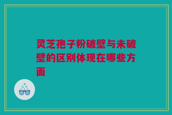 灵芝孢子粉破壁与未破壁的区别体现在哪些方面