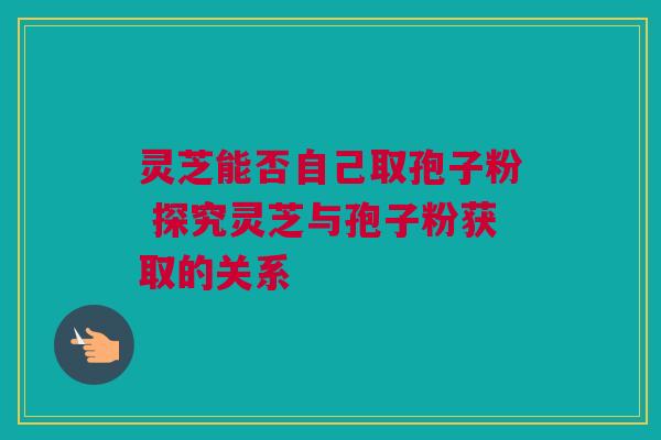 灵芝能否自己取孢子粉 探究灵芝与孢子粉获取的关系