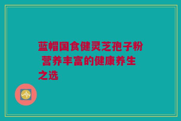 蓝帽国食健灵芝孢子粉 营养丰富的健康养生之选