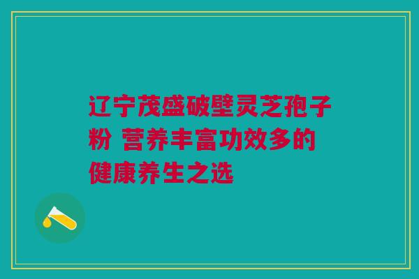 辽宁茂盛破壁灵芝孢子粉 营养丰富功效多的健康养生之选