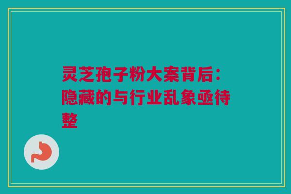 灵芝孢子粉大案背后：隐藏的与行业乱象亟待整