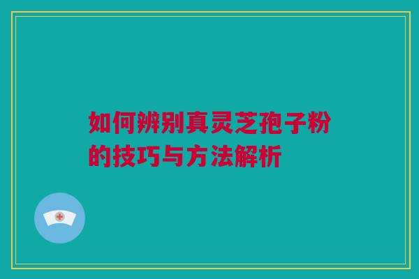 如何辨别真灵芝孢子粉的技巧与方法解析