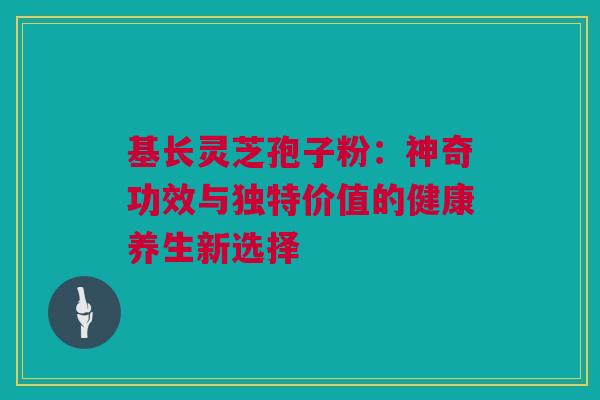 基长灵芝孢子粉：神奇功效与独特价值的健康养生新选择
