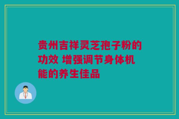 贵州吉祥灵芝孢子粉的功效 增强调节身体机能的养生佳品