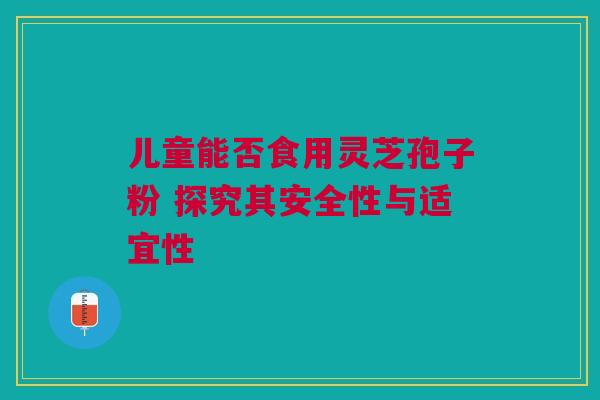 儿童能否食用灵芝孢子粉 探究其安全性与适宜性