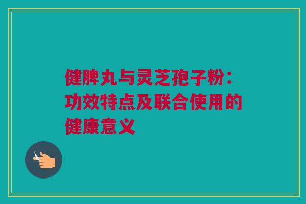健脾丸与灵芝孢子粉：功效特点及联合使用的健康意义