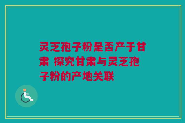 灵芝孢子粉是否产于甘肃 探究甘肃与灵芝孢子粉的产地关联