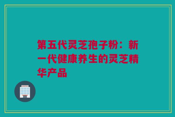 第五代灵芝孢子粉：新一代健康养生的灵芝精华产品