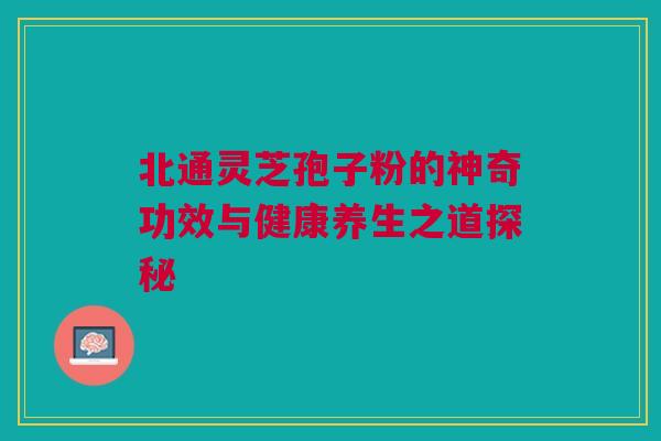 北通灵芝孢子粉的神奇功效与健康养生之道探秘