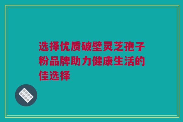 选择优质破壁灵芝孢子粉品牌助力健康生活的佳选择