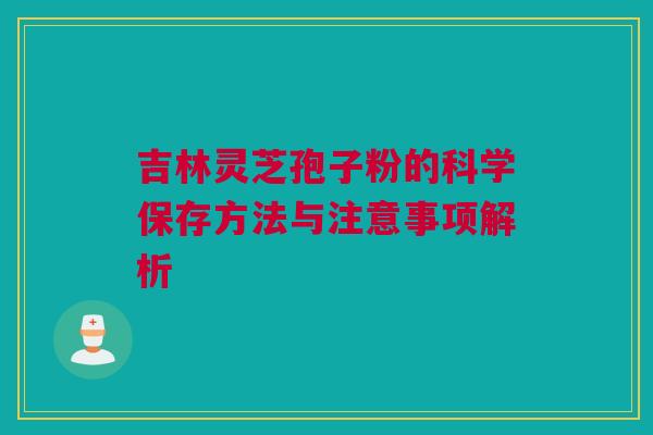 吉林灵芝孢子粉的科学保存方法与注意事项解析