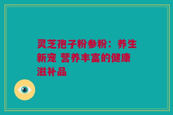 灵芝孢子粉参粉：养生新宠 营养丰富的健康滋补品