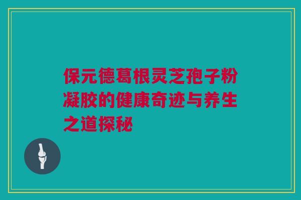 保元德葛根灵芝孢子粉凝胶的健康奇迹与养生之道探秘