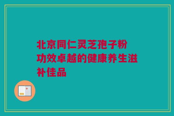 北京同仁灵芝孢子粉 功效卓越的健康养生滋补佳品