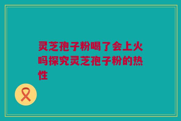 灵芝孢子粉喝了会上火吗探究灵芝孢子粉的热性