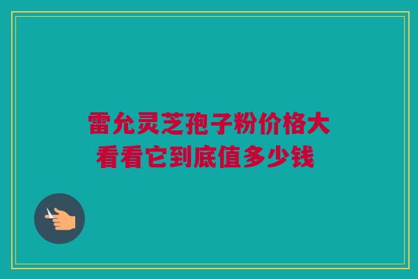 雷允灵芝孢子粉价格大 看看它到底值多少钱
