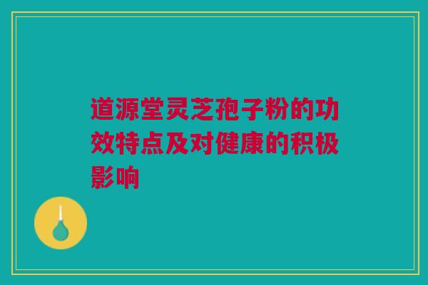 道源堂灵芝孢子粉的功效特点及对健康的积极影响