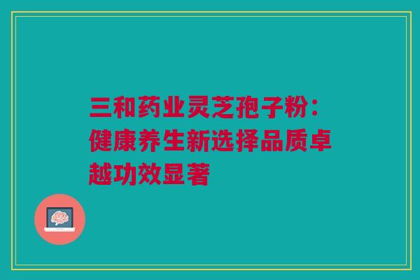 三和药业灵芝孢子粉：健康养生新选择品质卓越功效显著