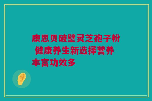 康思贝破壁灵芝孢子粉 健康养生新选择营养丰富功效多