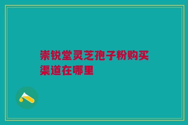 崇锐堂灵芝孢子粉购买渠道在哪里