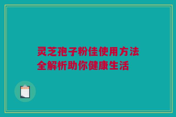 灵芝孢子粉佳使用方法全解析助你健康生活