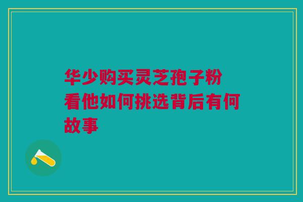 华少购买灵芝孢子粉 看他如何挑选背后有何故事