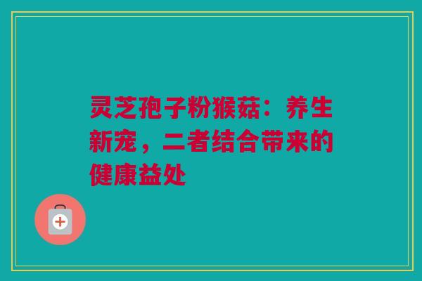 灵芝孢子粉猴菇：养生新宠，二者结合带来的健康益处
