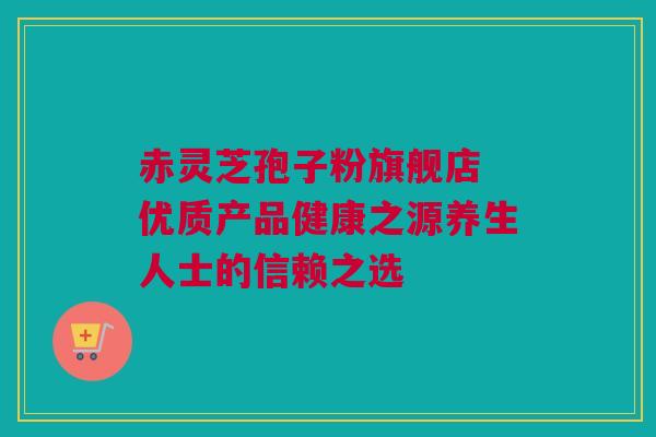 赤灵芝孢子粉旗舰店 优质产品健康之源养生人士的信赖之选