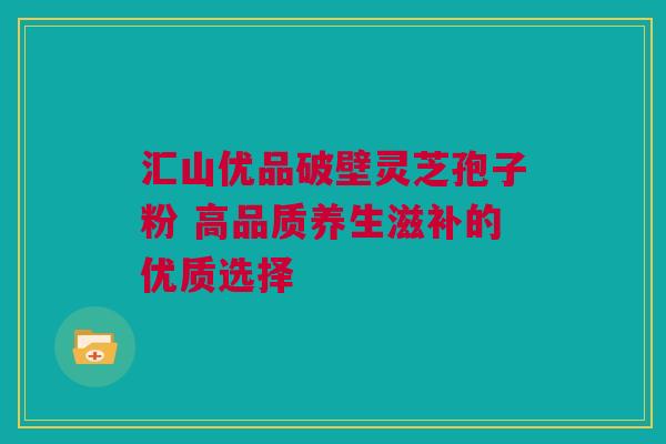汇山优品破壁灵芝孢子粉 高品质养生滋补的优质选择