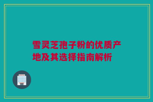 雪灵芝孢子粉的优质产地及其选择指南解析