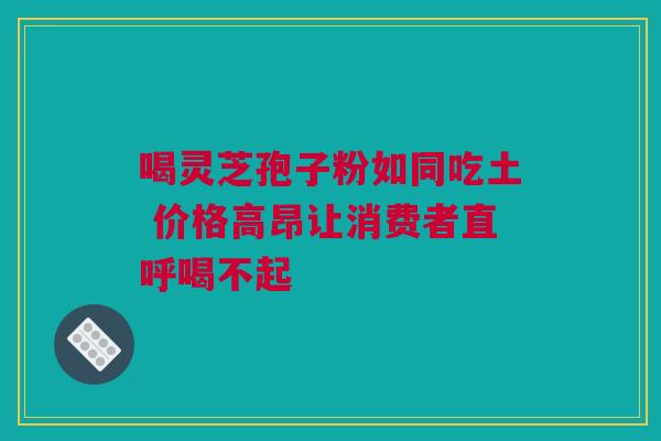 喝灵芝孢子粉如同吃土 价格高昂让消费者直呼喝不起