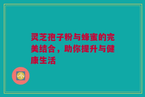 灵芝孢子粉与蜂蜜的完美结合，助你提升与健康生活