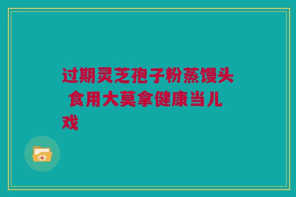 过期灵芝孢子粉蒸馒头 食用大莫拿健康当儿戏