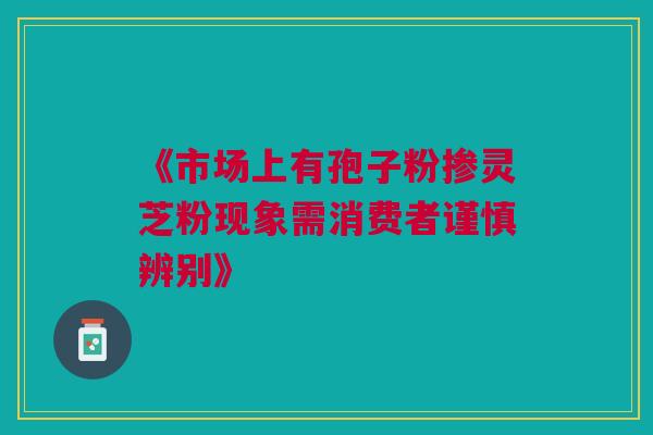 《市场上有孢子粉掺灵芝粉现象需消费者谨慎辨别》