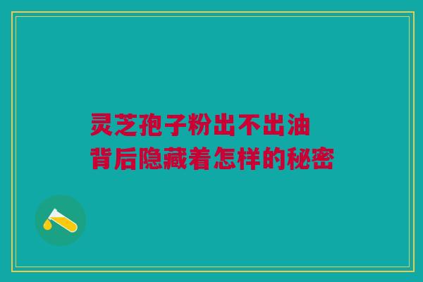 灵芝孢子粉出不出油 背后隐藏着怎样的秘密