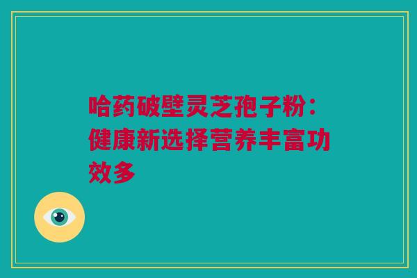 哈药破壁灵芝孢子粉：健康新选择营养丰富功效多