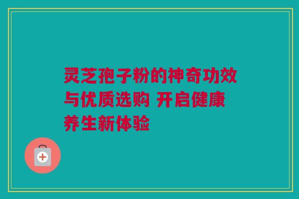 灵芝孢子粉的神奇功效与优质选购 开启健康养生新体验