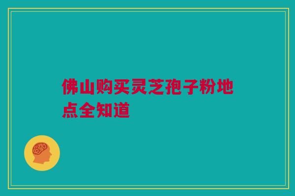 佛山购买灵芝孢子粉地点全知道