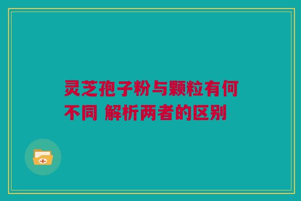 灵芝孢子粉与颗粒有何不同 解析两者的区别
