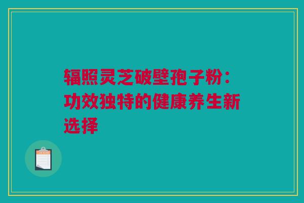 辐照灵芝破壁孢子粉：功效独特的健康养生新选择