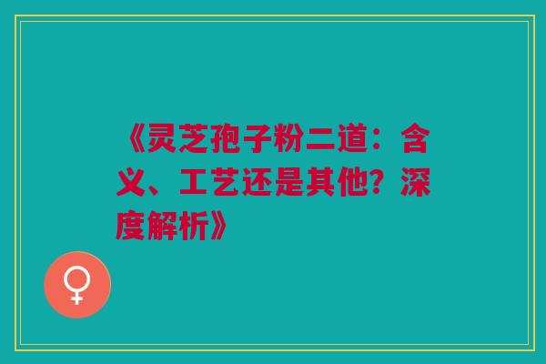 《灵芝孢子粉二道：含义、工艺还是其他？深度解析》