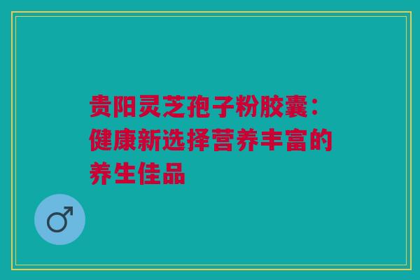 贵阳灵芝孢子粉胶囊：健康新选择营养丰富的养生佳品
