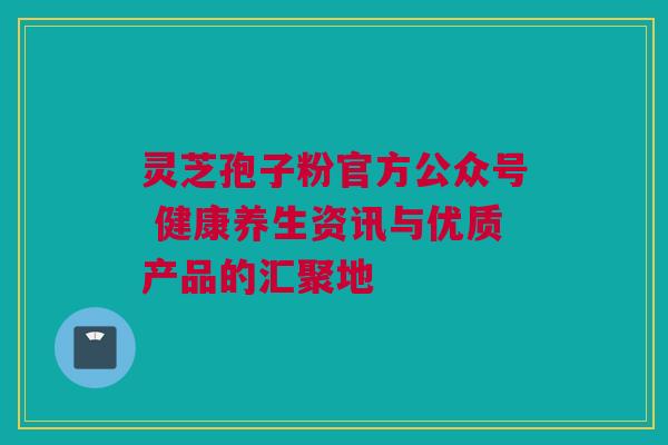 灵芝孢子粉官方公众号 健康养生资讯与优质产品的汇聚地