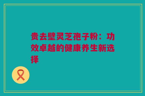 贵去壁灵芝孢子粉：功效卓越的健康养生新选择