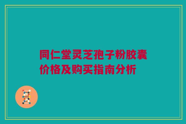 同仁堂灵芝孢子粉胶囊价格及购买指南分析