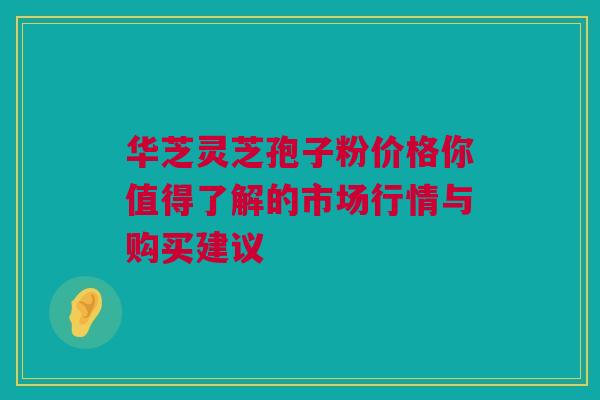 华芝灵芝孢子粉价格你值得了解的市场行情与购买建议