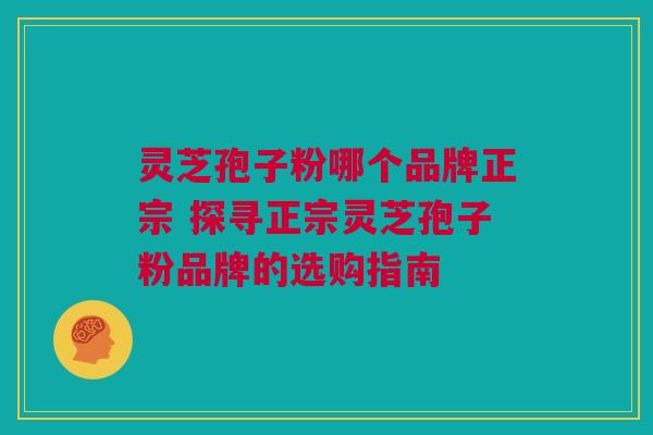 灵芝孢子粉哪个品牌正宗 探寻正宗灵芝孢子粉品牌的选购指南