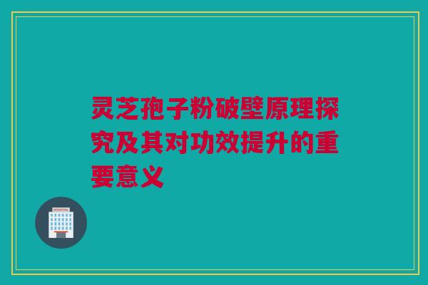灵芝孢子粉破壁原理探究及其对功效提升的重要意义